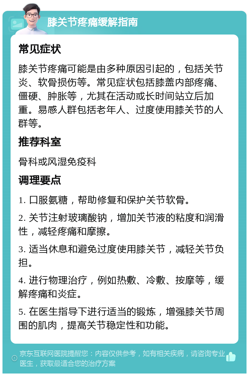 膝关节疼痛缓解指南 常见症状 膝关节疼痛可能是由多种原因引起的，包括关节炎、软骨损伤等。常见症状包括膝盖内部疼痛、僵硬、肿胀等，尤其在活动或长时间站立后加重。易感人群包括老年人、过度使用膝关节的人群等。 推荐科室 骨科或风湿免疫科 调理要点 1. 口服氨糖，帮助修复和保护关节软骨。 2. 关节注射玻璃酸钠，增加关节液的粘度和润滑性，减轻疼痛和摩擦。 3. 适当休息和避免过度使用膝关节，减轻关节负担。 4. 进行物理治疗，例如热敷、冷敷、按摩等，缓解疼痛和炎症。 5. 在医生指导下进行适当的锻炼，增强膝关节周围的肌肉，提高关节稳定性和功能。