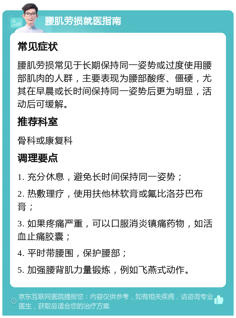 腰肌劳损就医指南 常见症状 腰肌劳损常见于长期保持同一姿势或过度使用腰部肌肉的人群，主要表现为腰部酸疼、僵硬，尤其在早晨或长时间保持同一姿势后更为明显，活动后可缓解。 推荐科室 骨科或康复科 调理要点 1. 充分休息，避免长时间保持同一姿势； 2. 热敷理疗，使用扶他林软膏或氟比洛芬巴布膏； 3. 如果疼痛严重，可以口服消炎镇痛药物，如活血止痛胶囊； 4. 平时带腰围，保护腰部； 5. 加强腰背肌力量锻炼，例如飞燕式动作。