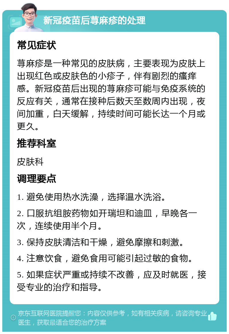 新冠疫苗后荨麻疹的处理 常见症状 荨麻疹是一种常见的皮肤病，主要表现为皮肤上出现红色或皮肤色的小疹子，伴有剧烈的瘙痒感。新冠疫苗后出现的荨麻疹可能与免疫系统的反应有关，通常在接种后数天至数周内出现，夜间加重，白天缓解，持续时间可能长达一个月或更久。 推荐科室 皮肤科 调理要点 1. 避免使用热水洗澡，选择温水洗浴。 2. 口服抗组胺药物如开瑞坦和迪皿，早晚各一次，连续使用半个月。 3. 保持皮肤清洁和干燥，避免摩擦和刺激。 4. 注意饮食，避免食用可能引起过敏的食物。 5. 如果症状严重或持续不改善，应及时就医，接受专业的治疗和指导。