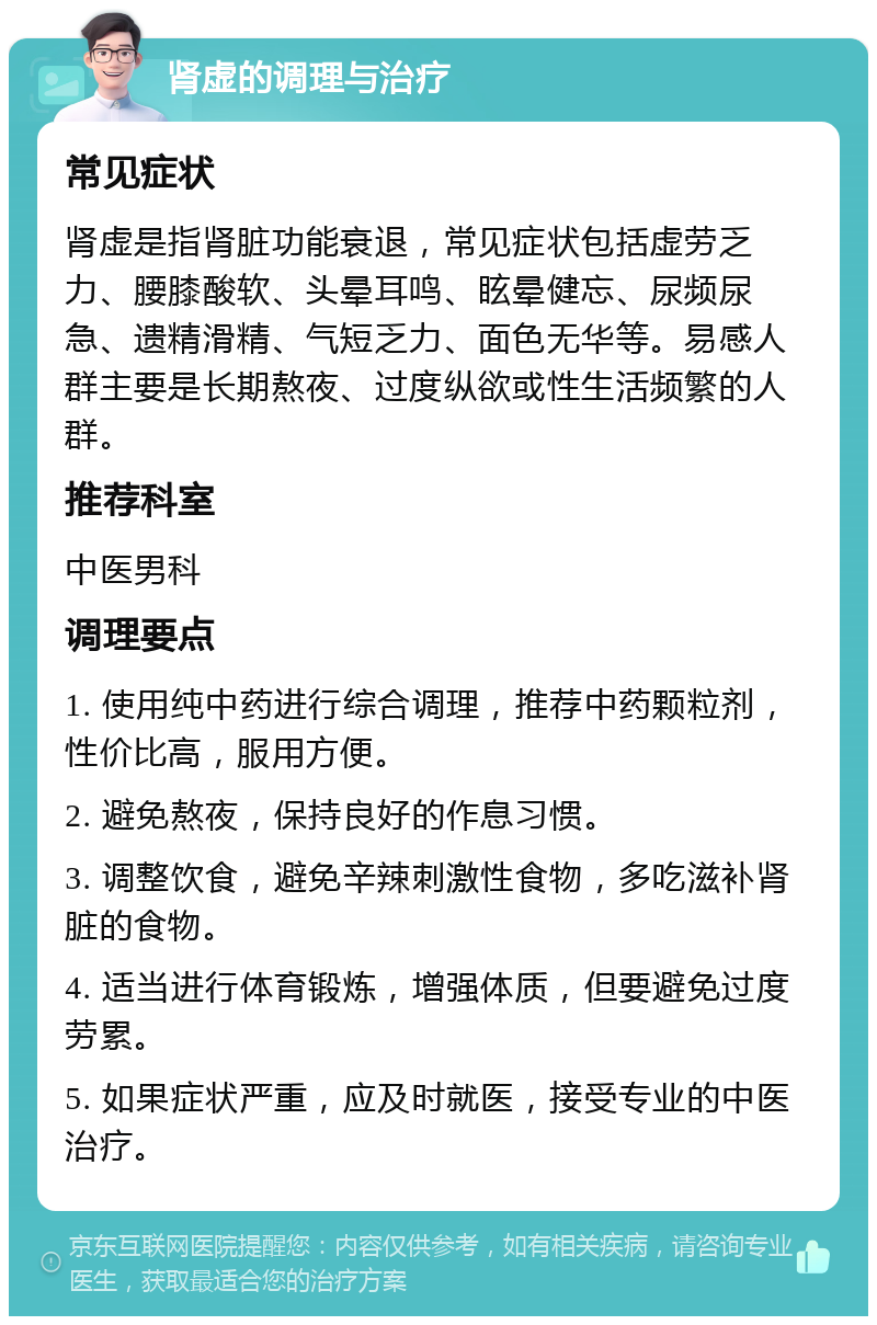 肾虚的调理与治疗 常见症状 肾虚是指肾脏功能衰退，常见症状包括虚劳乏力、腰膝酸软、头晕耳鸣、眩晕健忘、尿频尿急、遗精滑精、气短乏力、面色无华等。易感人群主要是长期熬夜、过度纵欲或性生活频繁的人群。 推荐科室 中医男科 调理要点 1. 使用纯中药进行综合调理，推荐中药颗粒剂，性价比高，服用方便。 2. 避免熬夜，保持良好的作息习惯。 3. 调整饮食，避免辛辣刺激性食物，多吃滋补肾脏的食物。 4. 适当进行体育锻炼，增强体质，但要避免过度劳累。 5. 如果症状严重，应及时就医，接受专业的中医治疗。