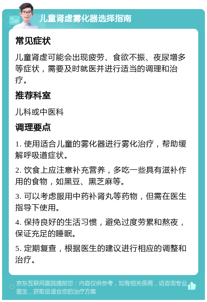 儿童肾虚雾化器选择指南 常见症状 儿童肾虚可能会出现疲劳、食欲不振、夜尿增多等症状，需要及时就医并进行适当的调理和治疗。 推荐科室 儿科或中医科 调理要点 1. 使用适合儿童的雾化器进行雾化治疗，帮助缓解呼吸道症状。 2. 饮食上应注意补充营养，多吃一些具有滋补作用的食物，如黑豆、黑芝麻等。 3. 可以考虑服用中药补肾丸等药物，但需在医生指导下使用。 4. 保持良好的生活习惯，避免过度劳累和熬夜，保证充足的睡眠。 5. 定期复查，根据医生的建议进行相应的调整和治疗。