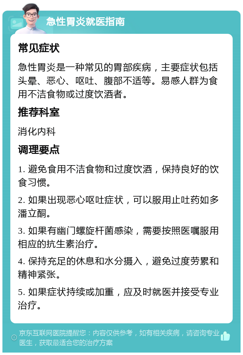 急性胃炎就医指南 常见症状 急性胃炎是一种常见的胃部疾病，主要症状包括头晕、恶心、呕吐、腹部不适等。易感人群为食用不洁食物或过度饮酒者。 推荐科室 消化内科 调理要点 1. 避免食用不洁食物和过度饮酒，保持良好的饮食习惯。 2. 如果出现恶心呕吐症状，可以服用止吐药如多潘立酮。 3. 如果有幽门螺旋杆菌感染，需要按照医嘱服用相应的抗生素治疗。 4. 保持充足的休息和水分摄入，避免过度劳累和精神紧张。 5. 如果症状持续或加重，应及时就医并接受专业治疗。