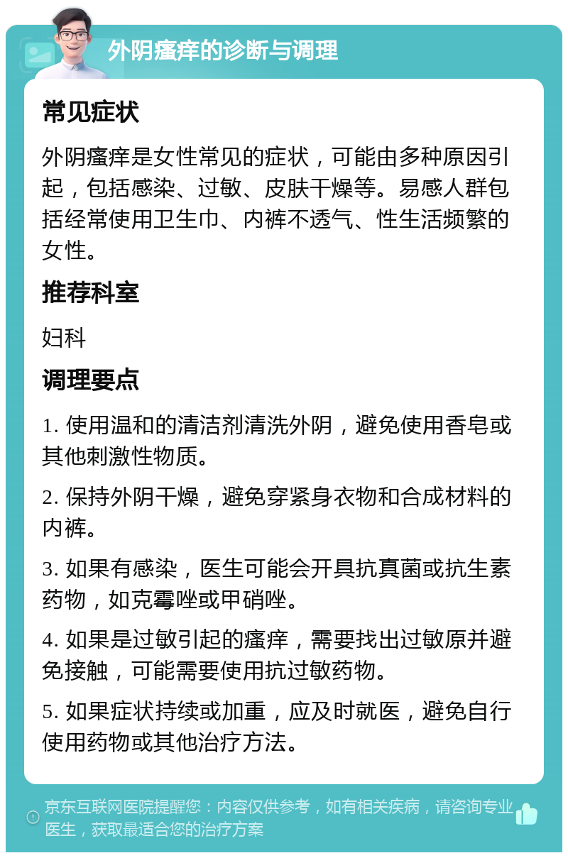 外阴瘙痒的诊断与调理 常见症状 外阴瘙痒是女性常见的症状，可能由多种原因引起，包括感染、过敏、皮肤干燥等。易感人群包括经常使用卫生巾、内裤不透气、性生活频繁的女性。 推荐科室 妇科 调理要点 1. 使用温和的清洁剂清洗外阴，避免使用香皂或其他刺激性物质。 2. 保持外阴干燥，避免穿紧身衣物和合成材料的内裤。 3. 如果有感染，医生可能会开具抗真菌或抗生素药物，如克霉唑或甲硝唑。 4. 如果是过敏引起的瘙痒，需要找出过敏原并避免接触，可能需要使用抗过敏药物。 5. 如果症状持续或加重，应及时就医，避免自行使用药物或其他治疗方法。