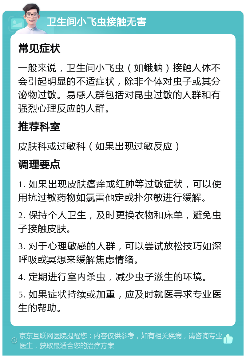 卫生间小飞虫接触无害 常见症状 一般来说，卫生间小飞虫（如蛾蚋）接触人体不会引起明显的不适症状，除非个体对虫子或其分泌物过敏。易感人群包括对昆虫过敏的人群和有强烈心理反应的人群。 推荐科室 皮肤科或过敏科（如果出现过敏反应） 调理要点 1. 如果出现皮肤瘙痒或红肿等过敏症状，可以使用抗过敏药物如氯雷他定或扑尔敏进行缓解。 2. 保持个人卫生，及时更换衣物和床单，避免虫子接触皮肤。 3. 对于心理敏感的人群，可以尝试放松技巧如深呼吸或冥想来缓解焦虑情绪。 4. 定期进行室内杀虫，减少虫子滋生的环境。 5. 如果症状持续或加重，应及时就医寻求专业医生的帮助。