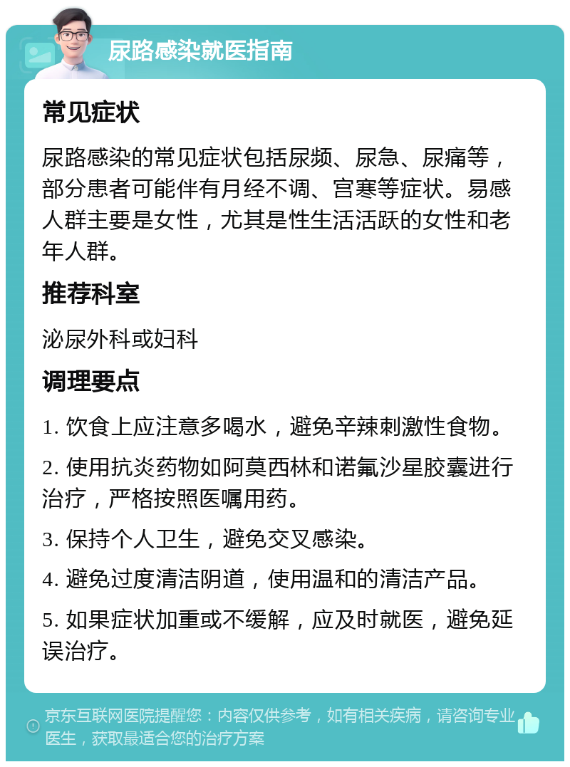 尿路感染就医指南 常见症状 尿路感染的常见症状包括尿频、尿急、尿痛等，部分患者可能伴有月经不调、宫寒等症状。易感人群主要是女性，尤其是性生活活跃的女性和老年人群。 推荐科室 泌尿外科或妇科 调理要点 1. 饮食上应注意多喝水，避免辛辣刺激性食物。 2. 使用抗炎药物如阿莫西林和诺氟沙星胶囊进行治疗，严格按照医嘱用药。 3. 保持个人卫生，避免交叉感染。 4. 避免过度清洁阴道，使用温和的清洁产品。 5. 如果症状加重或不缓解，应及时就医，避免延误治疗。