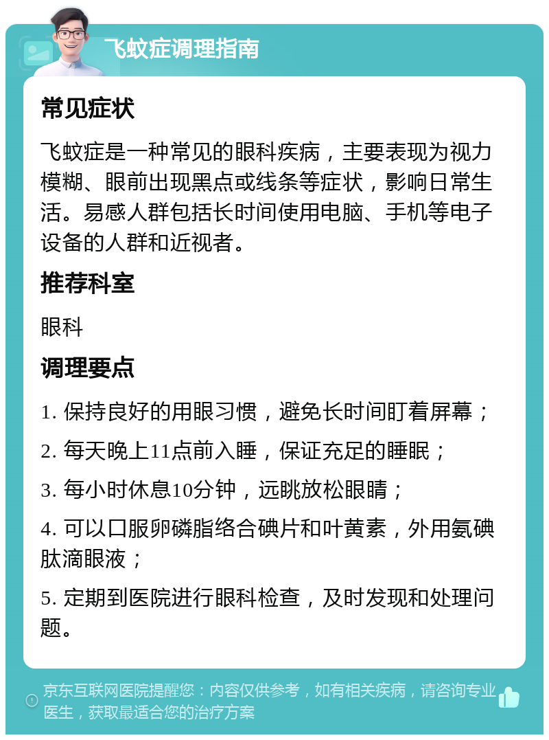 飞蚊症调理指南 常见症状 飞蚊症是一种常见的眼科疾病，主要表现为视力模糊、眼前出现黑点或线条等症状，影响日常生活。易感人群包括长时间使用电脑、手机等电子设备的人群和近视者。 推荐科室 眼科 调理要点 1. 保持良好的用眼习惯，避免长时间盯着屏幕； 2. 每天晚上11点前入睡，保证充足的睡眠； 3. 每小时休息10分钟，远眺放松眼睛； 4. 可以口服卵磷脂络合碘片和叶黄素，外用氨碘肽滴眼液； 5. 定期到医院进行眼科检查，及时发现和处理问题。