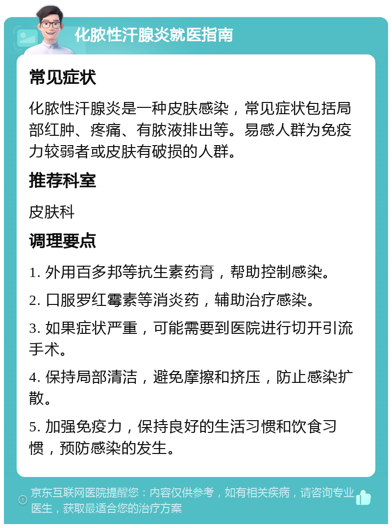 化脓性汗腺炎就医指南 常见症状 化脓性汗腺炎是一种皮肤感染，常见症状包括局部红肿、疼痛、有脓液排出等。易感人群为免疫力较弱者或皮肤有破损的人群。 推荐科室 皮肤科 调理要点 1. 外用百多邦等抗生素药膏，帮助控制感染。 2. 口服罗红霉素等消炎药，辅助治疗感染。 3. 如果症状严重，可能需要到医院进行切开引流手术。 4. 保持局部清洁，避免摩擦和挤压，防止感染扩散。 5. 加强免疫力，保持良好的生活习惯和饮食习惯，预防感染的发生。