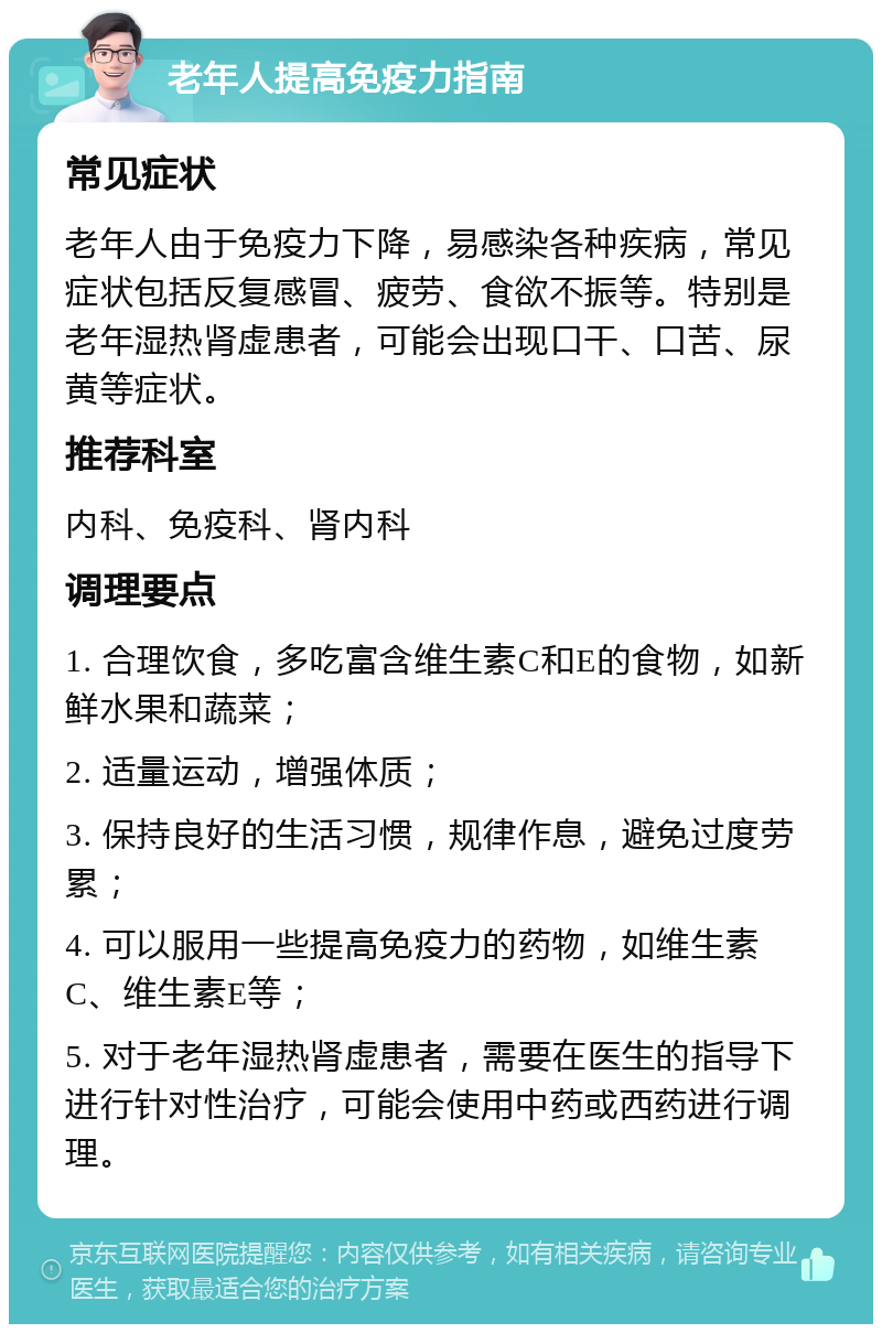 老年人提高免疫力指南 常见症状 老年人由于免疫力下降，易感染各种疾病，常见症状包括反复感冒、疲劳、食欲不振等。特别是老年湿热肾虚患者，可能会出现口干、口苦、尿黄等症状。 推荐科室 内科、免疫科、肾内科 调理要点 1. 合理饮食，多吃富含维生素C和E的食物，如新鲜水果和蔬菜； 2. 适量运动，增强体质； 3. 保持良好的生活习惯，规律作息，避免过度劳累； 4. 可以服用一些提高免疫力的药物，如维生素C、维生素E等； 5. 对于老年湿热肾虚患者，需要在医生的指导下进行针对性治疗，可能会使用中药或西药进行调理。