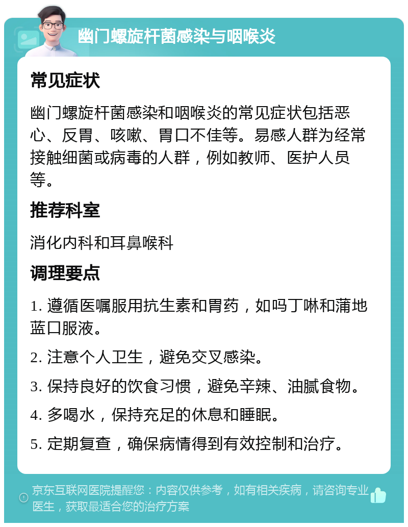 幽门螺旋杆菌感染与咽喉炎 常见症状 幽门螺旋杆菌感染和咽喉炎的常见症状包括恶心、反胃、咳嗽、胃口不佳等。易感人群为经常接触细菌或病毒的人群，例如教师、医护人员等。 推荐科室 消化内科和耳鼻喉科 调理要点 1. 遵循医嘱服用抗生素和胃药，如吗丁啉和蒲地蓝口服液。 2. 注意个人卫生，避免交叉感染。 3. 保持良好的饮食习惯，避免辛辣、油腻食物。 4. 多喝水，保持充足的休息和睡眠。 5. 定期复查，确保病情得到有效控制和治疗。