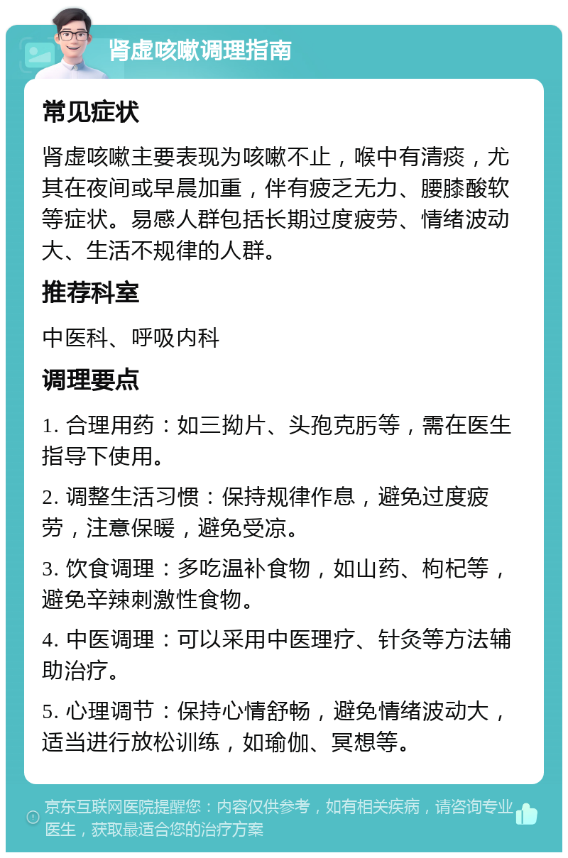 肾虚咳嗽调理指南 常见症状 肾虚咳嗽主要表现为咳嗽不止，喉中有清痰，尤其在夜间或早晨加重，伴有疲乏无力、腰膝酸软等症状。易感人群包括长期过度疲劳、情绪波动大、生活不规律的人群。 推荐科室 中医科、呼吸内科 调理要点 1. 合理用药：如三拗片、头孢克肟等，需在医生指导下使用。 2. 调整生活习惯：保持规律作息，避免过度疲劳，注意保暖，避免受凉。 3. 饮食调理：多吃温补食物，如山药、枸杞等，避免辛辣刺激性食物。 4. 中医调理：可以采用中医理疗、针灸等方法辅助治疗。 5. 心理调节：保持心情舒畅，避免情绪波动大，适当进行放松训练，如瑜伽、冥想等。