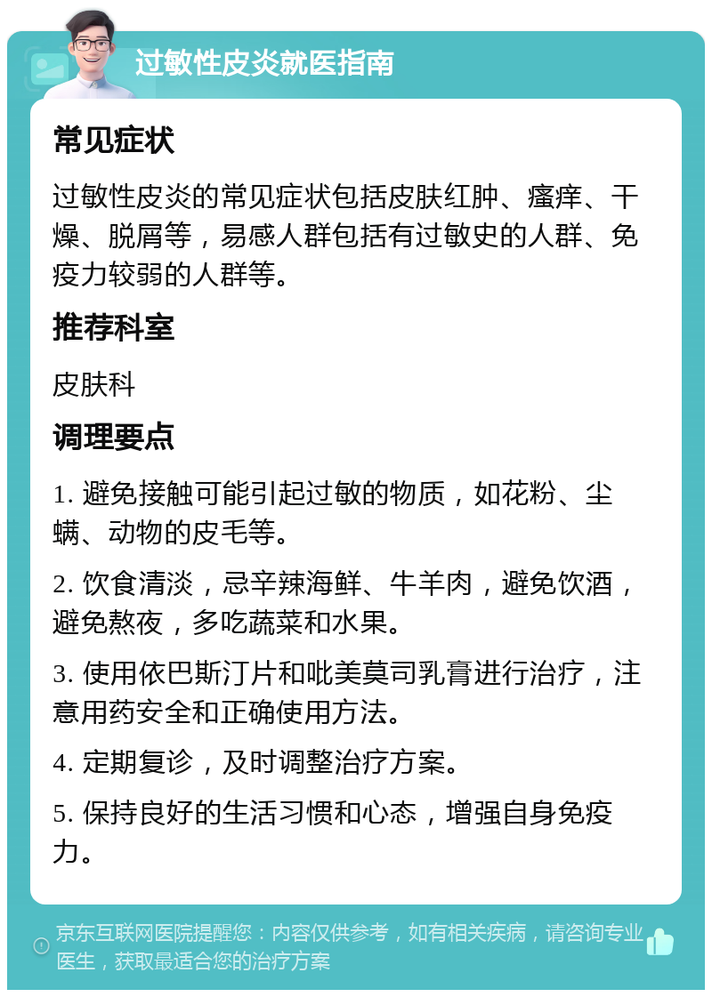 过敏性皮炎就医指南 常见症状 过敏性皮炎的常见症状包括皮肤红肿、瘙痒、干燥、脱屑等，易感人群包括有过敏史的人群、免疫力较弱的人群等。 推荐科室 皮肤科 调理要点 1. 避免接触可能引起过敏的物质，如花粉、尘螨、动物的皮毛等。 2. 饮食清淡，忌辛辣海鲜、牛羊肉，避免饮酒，避免熬夜，多吃蔬菜和水果。 3. 使用依巴斯汀片和吡美莫司乳膏进行治疗，注意用药安全和正确使用方法。 4. 定期复诊，及时调整治疗方案。 5. 保持良好的生活习惯和心态，增强自身免疫力。