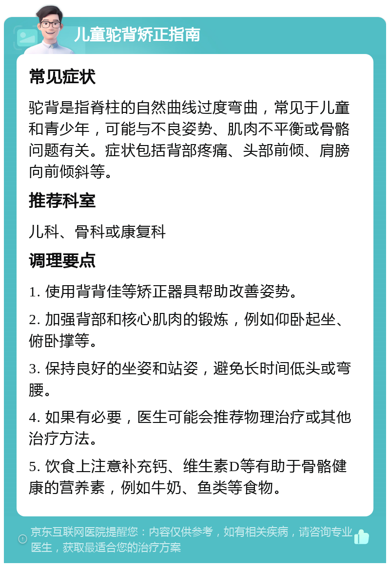 儿童驼背矫正指南 常见症状 驼背是指脊柱的自然曲线过度弯曲，常见于儿童和青少年，可能与不良姿势、肌肉不平衡或骨骼问题有关。症状包括背部疼痛、头部前倾、肩膀向前倾斜等。 推荐科室 儿科、骨科或康复科 调理要点 1. 使用背背佳等矫正器具帮助改善姿势。 2. 加强背部和核心肌肉的锻炼，例如仰卧起坐、俯卧撑等。 3. 保持良好的坐姿和站姿，避免长时间低头或弯腰。 4. 如果有必要，医生可能会推荐物理治疗或其他治疗方法。 5. 饮食上注意补充钙、维生素D等有助于骨骼健康的营养素，例如牛奶、鱼类等食物。