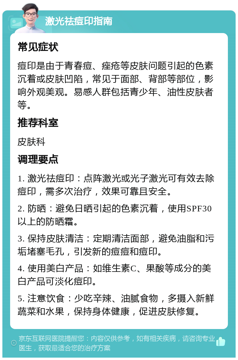 激光祛痘印指南 常见症状 痘印是由于青春痘、痤疮等皮肤问题引起的色素沉着或皮肤凹陷，常见于面部、背部等部位，影响外观美观。易感人群包括青少年、油性皮肤者等。 推荐科室 皮肤科 调理要点 1. 激光祛痘印：点阵激光或光子激光可有效去除痘印，需多次治疗，效果可靠且安全。 2. 防晒：避免日晒引起的色素沉着，使用SPF30以上的防晒霜。 3. 保持皮肤清洁：定期清洁面部，避免油脂和污垢堵塞毛孔，引发新的痘痘和痘印。 4. 使用美白产品：如维生素C、果酸等成分的美白产品可淡化痘印。 5. 注意饮食：少吃辛辣、油腻食物，多摄入新鲜蔬菜和水果，保持身体健康，促进皮肤修复。