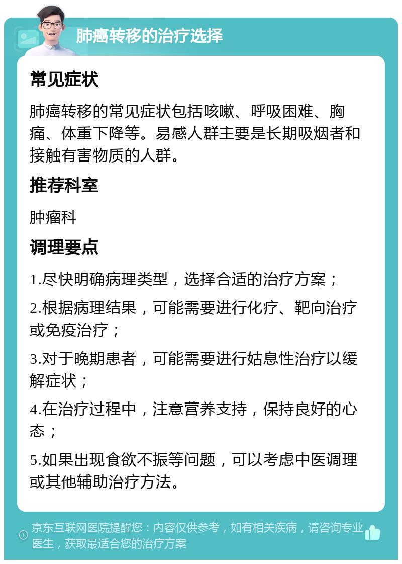 肺癌转移的治疗选择 常见症状 肺癌转移的常见症状包括咳嗽、呼吸困难、胸痛、体重下降等。易感人群主要是长期吸烟者和接触有害物质的人群。 推荐科室 肿瘤科 调理要点 1.尽快明确病理类型，选择合适的治疗方案； 2.根据病理结果，可能需要进行化疗、靶向治疗或免疫治疗； 3.对于晚期患者，可能需要进行姑息性治疗以缓解症状； 4.在治疗过程中，注意营养支持，保持良好的心态； 5.如果出现食欲不振等问题，可以考虑中医调理或其他辅助治疗方法。