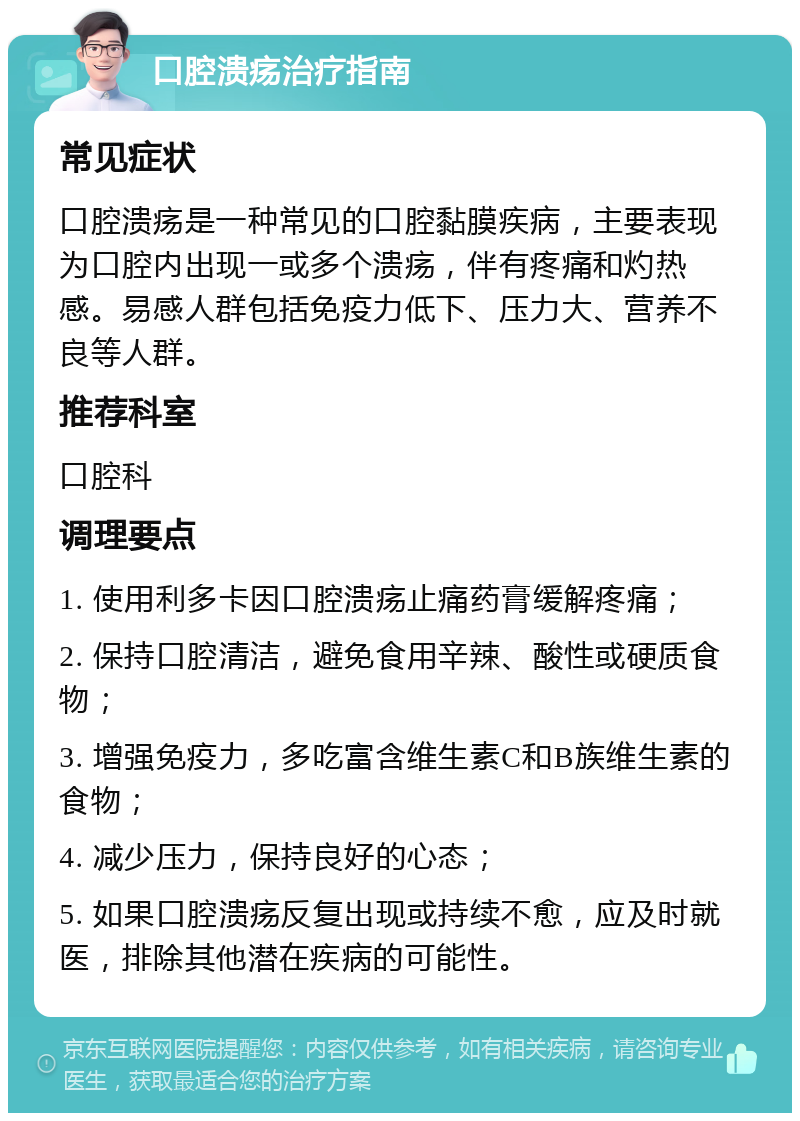 口腔溃疡治疗指南 常见症状 口腔溃疡是一种常见的口腔黏膜疾病，主要表现为口腔内出现一或多个溃疡，伴有疼痛和灼热感。易感人群包括免疫力低下、压力大、营养不良等人群。 推荐科室 口腔科 调理要点 1. 使用利多卡因口腔溃疡止痛药膏缓解疼痛； 2. 保持口腔清洁，避免食用辛辣、酸性或硬质食物； 3. 增强免疫力，多吃富含维生素C和B族维生素的食物； 4. 减少压力，保持良好的心态； 5. 如果口腔溃疡反复出现或持续不愈，应及时就医，排除其他潜在疾病的可能性。