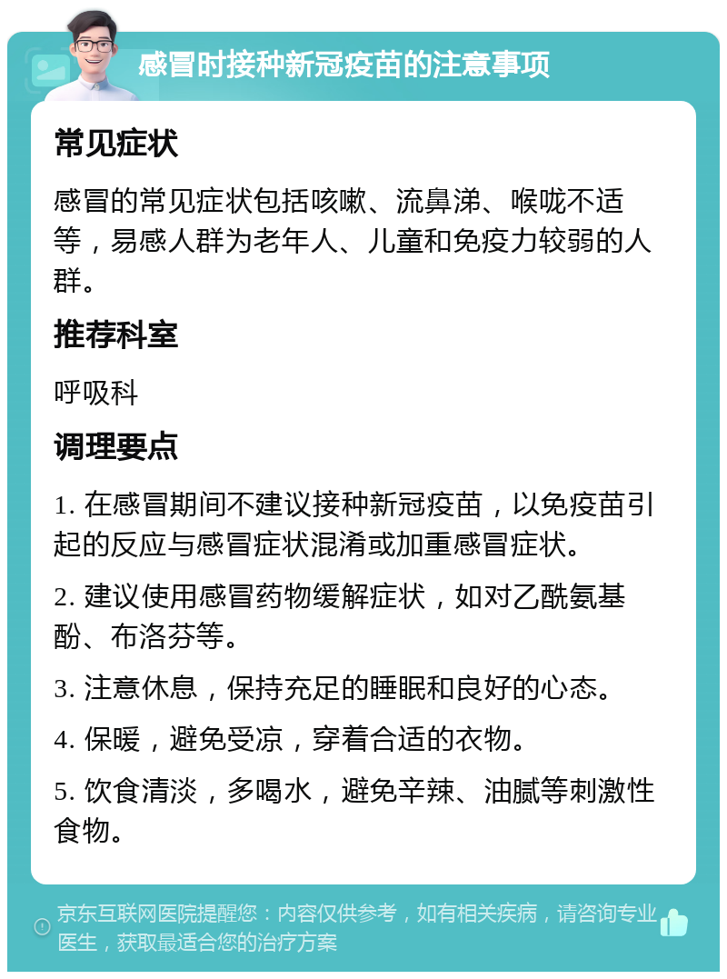 感冒时接种新冠疫苗的注意事项 常见症状 感冒的常见症状包括咳嗽、流鼻涕、喉咙不适等，易感人群为老年人、儿童和免疫力较弱的人群。 推荐科室 呼吸科 调理要点 1. 在感冒期间不建议接种新冠疫苗，以免疫苗引起的反应与感冒症状混淆或加重感冒症状。 2. 建议使用感冒药物缓解症状，如对乙酰氨基酚、布洛芬等。 3. 注意休息，保持充足的睡眠和良好的心态。 4. 保暖，避免受凉，穿着合适的衣物。 5. 饮食清淡，多喝水，避免辛辣、油腻等刺激性食物。