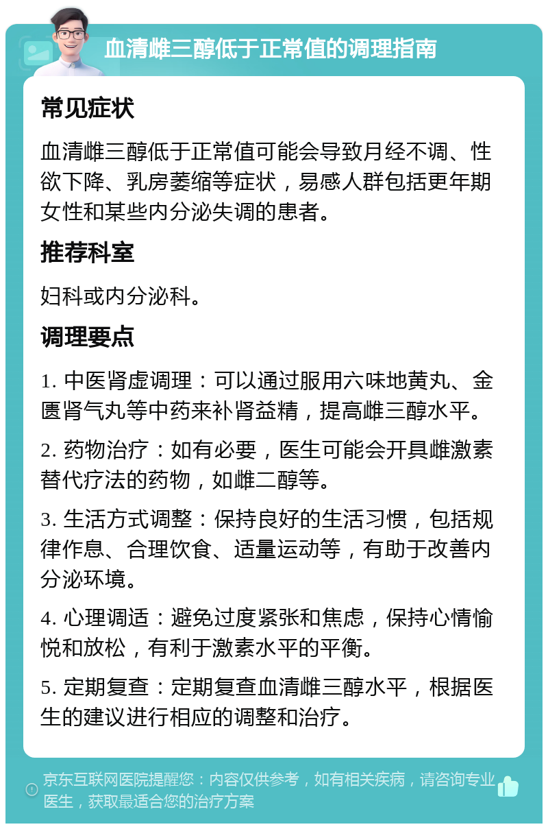 血清雌三醇低于正常值的调理指南 常见症状 血清雌三醇低于正常值可能会导致月经不调、性欲下降、乳房萎缩等症状，易感人群包括更年期女性和某些内分泌失调的患者。 推荐科室 妇科或内分泌科。 调理要点 1. 中医肾虚调理：可以通过服用六味地黄丸、金匮肾气丸等中药来补肾益精，提高雌三醇水平。 2. 药物治疗：如有必要，医生可能会开具雌激素替代疗法的药物，如雌二醇等。 3. 生活方式调整：保持良好的生活习惯，包括规律作息、合理饮食、适量运动等，有助于改善内分泌环境。 4. 心理调适：避免过度紧张和焦虑，保持心情愉悦和放松，有利于激素水平的平衡。 5. 定期复查：定期复查血清雌三醇水平，根据医生的建议进行相应的调整和治疗。