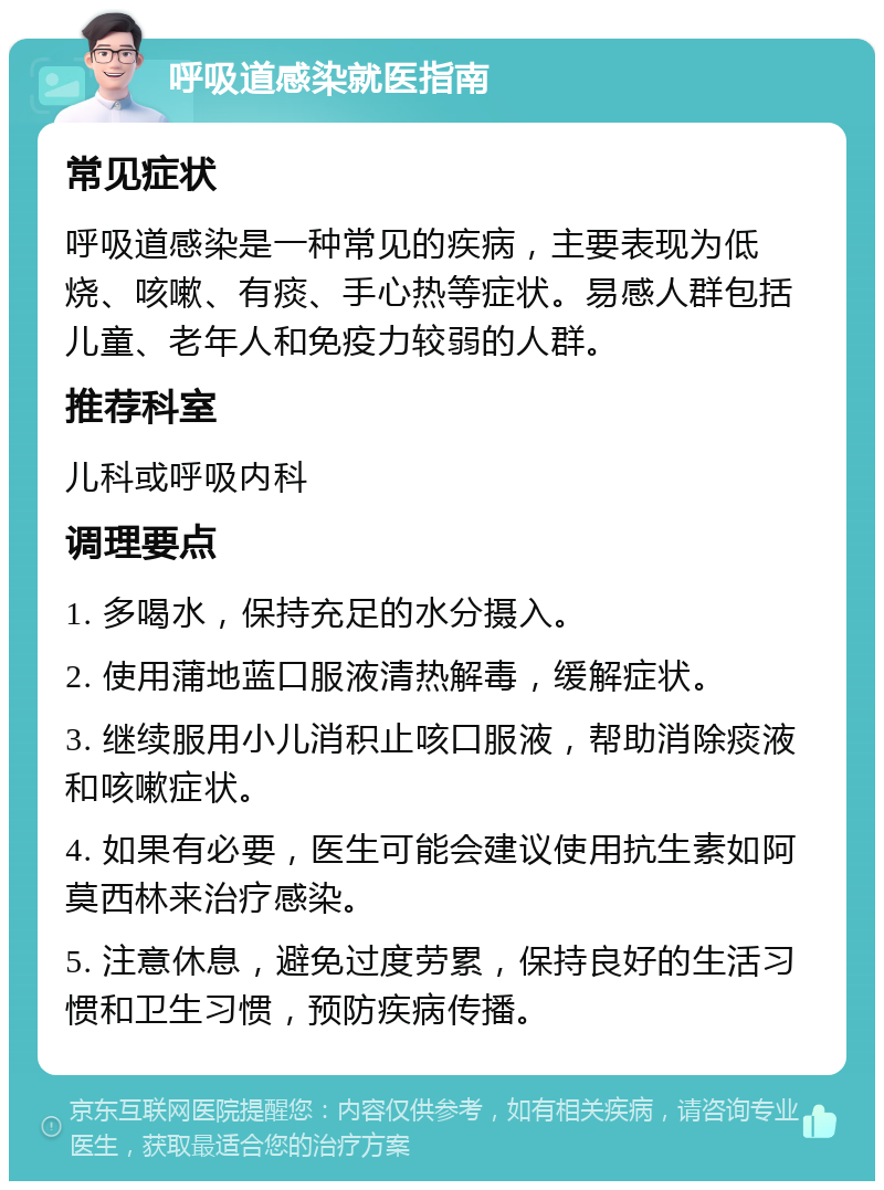 呼吸道感染就医指南 常见症状 呼吸道感染是一种常见的疾病，主要表现为低烧、咳嗽、有痰、手心热等症状。易感人群包括儿童、老年人和免疫力较弱的人群。 推荐科室 儿科或呼吸内科 调理要点 1. 多喝水，保持充足的水分摄入。 2. 使用蒲地蓝口服液清热解毒，缓解症状。 3. 继续服用小儿消积止咳口服液，帮助消除痰液和咳嗽症状。 4. 如果有必要，医生可能会建议使用抗生素如阿莫西林来治疗感染。 5. 注意休息，避免过度劳累，保持良好的生活习惯和卫生习惯，预防疾病传播。