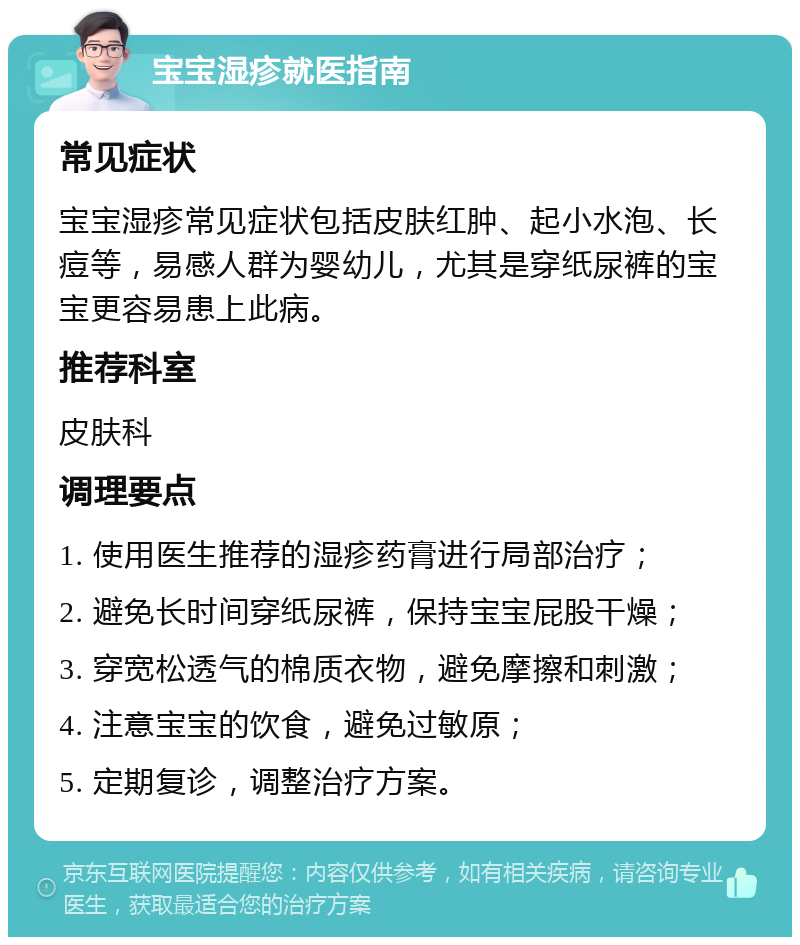 宝宝湿疹就医指南 常见症状 宝宝湿疹常见症状包括皮肤红肿、起小水泡、长痘等，易感人群为婴幼儿，尤其是穿纸尿裤的宝宝更容易患上此病。 推荐科室 皮肤科 调理要点 1. 使用医生推荐的湿疹药膏进行局部治疗； 2. 避免长时间穿纸尿裤，保持宝宝屁股干燥； 3. 穿宽松透气的棉质衣物，避免摩擦和刺激； 4. 注意宝宝的饮食，避免过敏原； 5. 定期复诊，调整治疗方案。