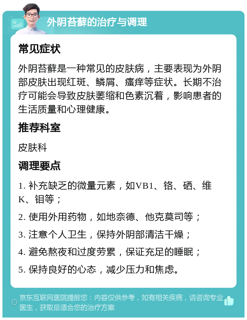 外阴苔藓的治疗与调理 常见症状 外阴苔藓是一种常见的皮肤病，主要表现为外阴部皮肤出现红斑、鳞屑、瘙痒等症状。长期不治疗可能会导致皮肤萎缩和色素沉着，影响患者的生活质量和心理健康。 推荐科室 皮肤科 调理要点 1. 补充缺乏的微量元素，如VB1、铬、硒、维K、钼等； 2. 使用外用药物，如地奈德、他克莫司等； 3. 注意个人卫生，保持外阴部清洁干燥； 4. 避免熬夜和过度劳累，保证充足的睡眠； 5. 保持良好的心态，减少压力和焦虑。