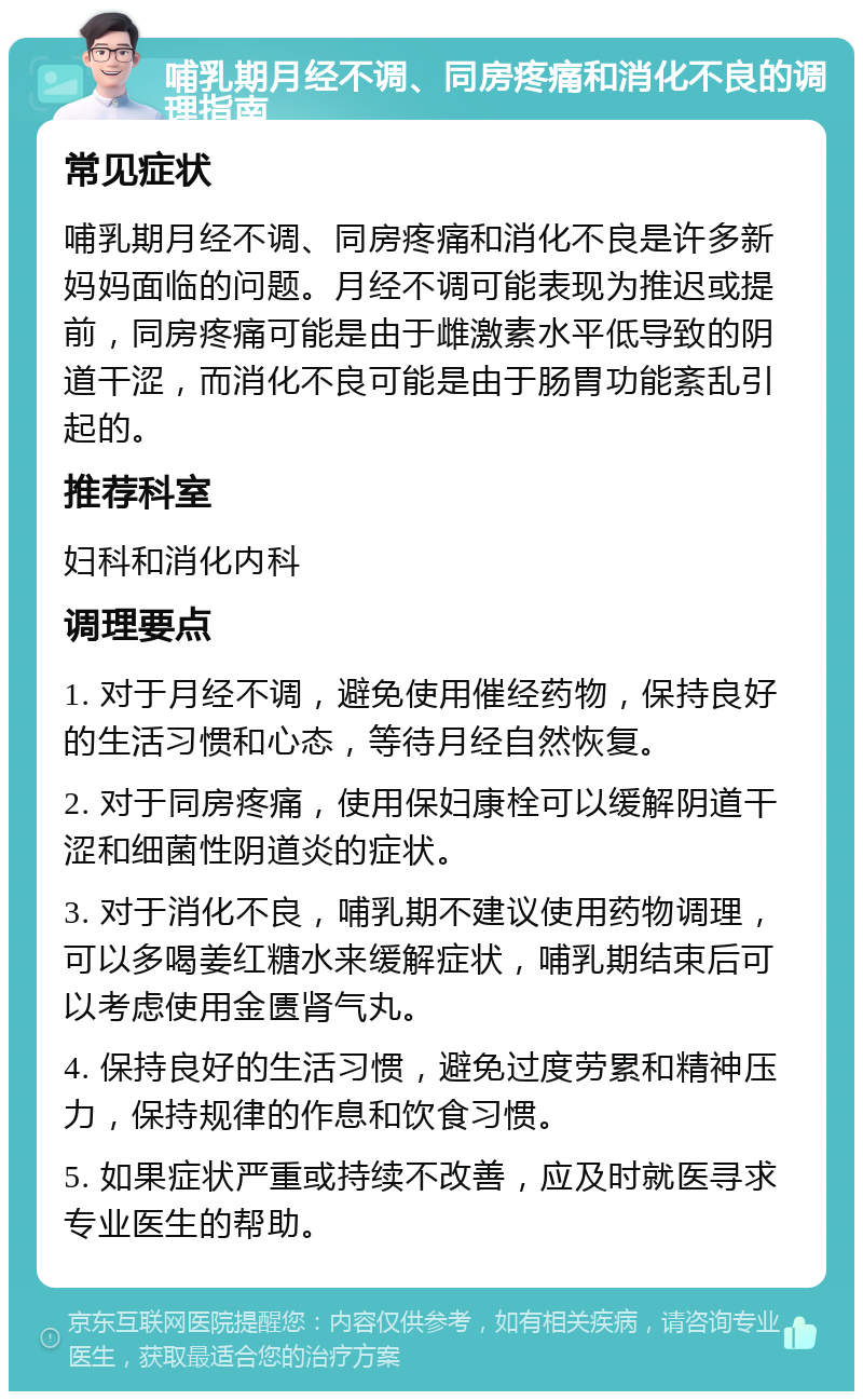 哺乳期月经不调、同房疼痛和消化不良的调理指南 常见症状 哺乳期月经不调、同房疼痛和消化不良是许多新妈妈面临的问题。月经不调可能表现为推迟或提前，同房疼痛可能是由于雌激素水平低导致的阴道干涩，而消化不良可能是由于肠胃功能紊乱引起的。 推荐科室 妇科和消化内科 调理要点 1. 对于月经不调，避免使用催经药物，保持良好的生活习惯和心态，等待月经自然恢复。 2. 对于同房疼痛，使用保妇康栓可以缓解阴道干涩和细菌性阴道炎的症状。 3. 对于消化不良，哺乳期不建议使用药物调理，可以多喝姜红糖水来缓解症状，哺乳期结束后可以考虑使用金匮肾气丸。 4. 保持良好的生活习惯，避免过度劳累和精神压力，保持规律的作息和饮食习惯。 5. 如果症状严重或持续不改善，应及时就医寻求专业医生的帮助。