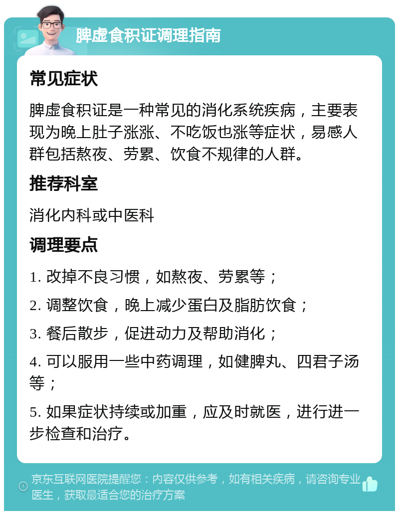 脾虚食积证调理指南 常见症状 脾虚食积证是一种常见的消化系统疾病，主要表现为晚上肚子涨涨、不吃饭也涨等症状，易感人群包括熬夜、劳累、饮食不规律的人群。 推荐科室 消化内科或中医科 调理要点 1. 改掉不良习惯，如熬夜、劳累等； 2. 调整饮食，晚上减少蛋白及脂肪饮食； 3. 餐后散步，促进动力及帮助消化； 4. 可以服用一些中药调理，如健脾丸、四君子汤等； 5. 如果症状持续或加重，应及时就医，进行进一步检查和治疗。