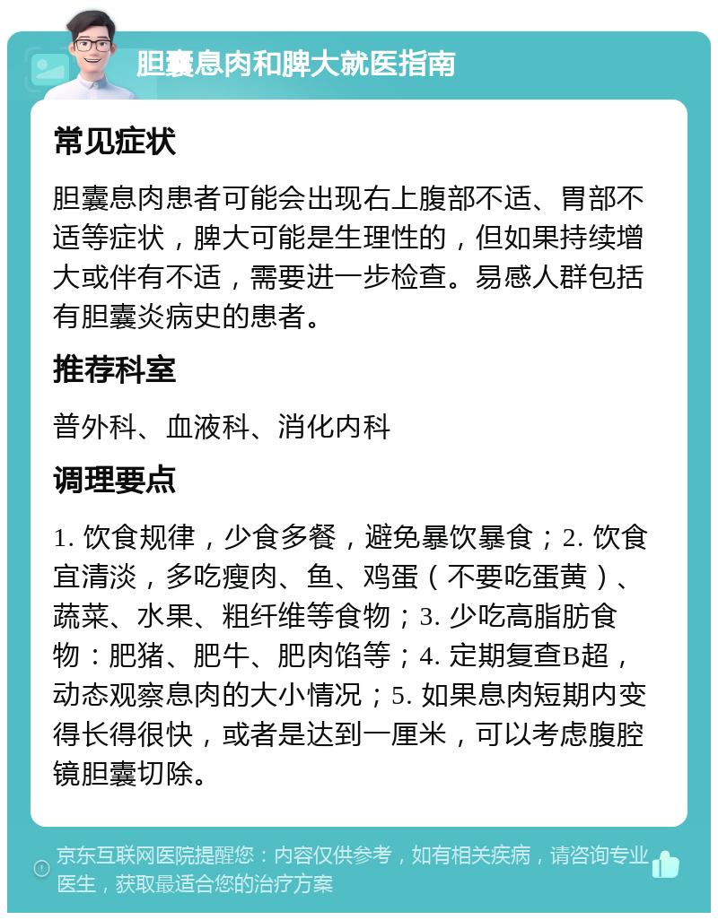 胆囊息肉和脾大就医指南 常见症状 胆囊息肉患者可能会出现右上腹部不适、胃部不适等症状，脾大可能是生理性的，但如果持续增大或伴有不适，需要进一步检查。易感人群包括有胆囊炎病史的患者。 推荐科室 普外科、血液科、消化内科 调理要点 1. 饮食规律，少食多餐，避免暴饮暴食；2. 饮食宜清淡，多吃瘦肉、鱼、鸡蛋（不要吃蛋黄）、蔬菜、水果、粗纤维等食物；3. 少吃高脂肪食物：肥猪、肥牛、肥肉馅等；4. 定期复查B超，动态观察息肉的大小情况；5. 如果息肉短期内变得长得很快，或者是达到一厘米，可以考虑腹腔镜胆囊切除。