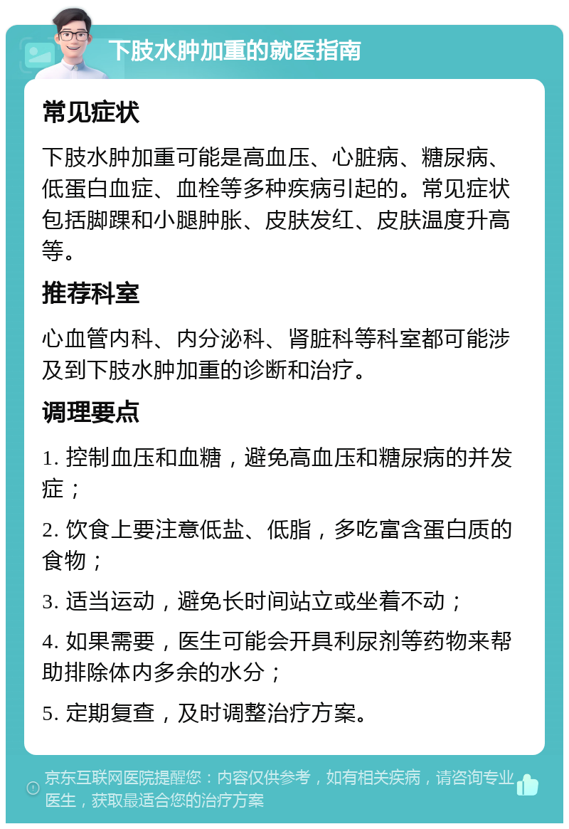 下肢水肿加重的就医指南 常见症状 下肢水肿加重可能是高血压、心脏病、糖尿病、低蛋白血症、血栓等多种疾病引起的。常见症状包括脚踝和小腿肿胀、皮肤发红、皮肤温度升高等。 推荐科室 心血管内科、内分泌科、肾脏科等科室都可能涉及到下肢水肿加重的诊断和治疗。 调理要点 1. 控制血压和血糖，避免高血压和糖尿病的并发症； 2. 饮食上要注意低盐、低脂，多吃富含蛋白质的食物； 3. 适当运动，避免长时间站立或坐着不动； 4. 如果需要，医生可能会开具利尿剂等药物来帮助排除体内多余的水分； 5. 定期复查，及时调整治疗方案。