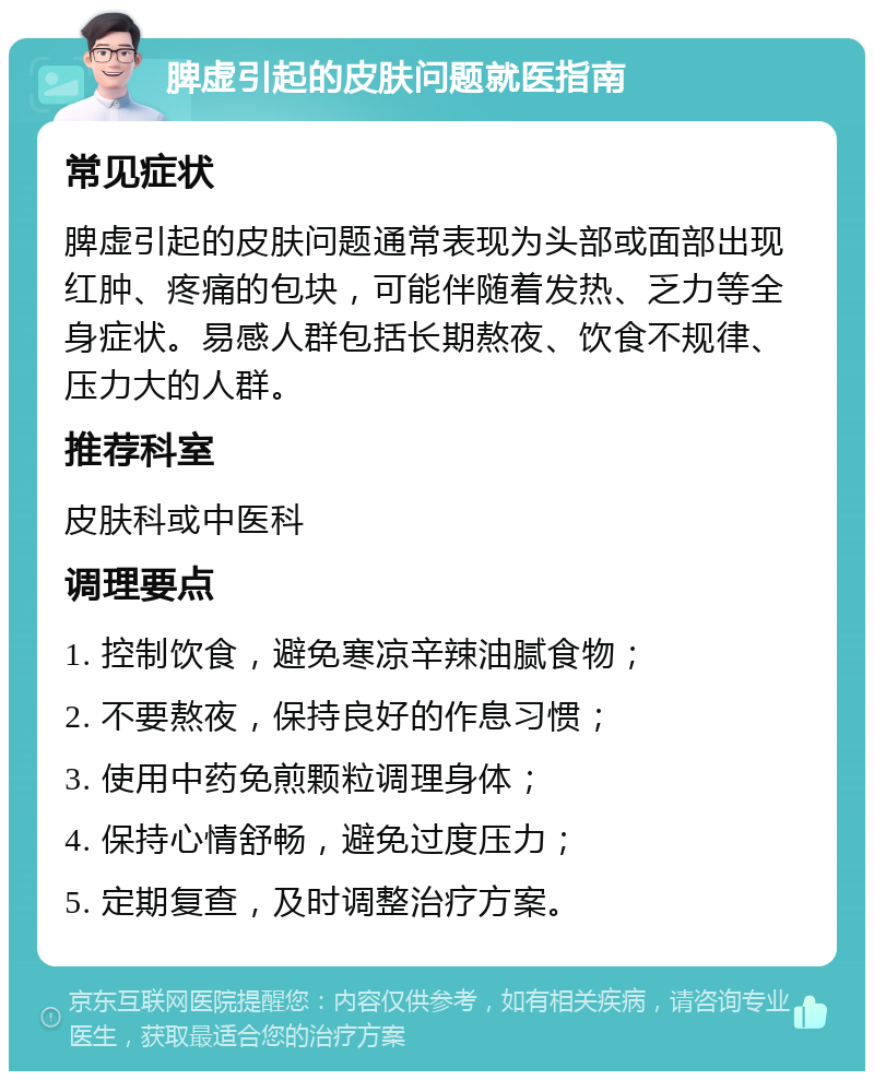 脾虚引起的皮肤问题就医指南 常见症状 脾虚引起的皮肤问题通常表现为头部或面部出现红肿、疼痛的包块，可能伴随着发热、乏力等全身症状。易感人群包括长期熬夜、饮食不规律、压力大的人群。 推荐科室 皮肤科或中医科 调理要点 1. 控制饮食，避免寒凉辛辣油腻食物； 2. 不要熬夜，保持良好的作息习惯； 3. 使用中药免煎颗粒调理身体； 4. 保持心情舒畅，避免过度压力； 5. 定期复查，及时调整治疗方案。