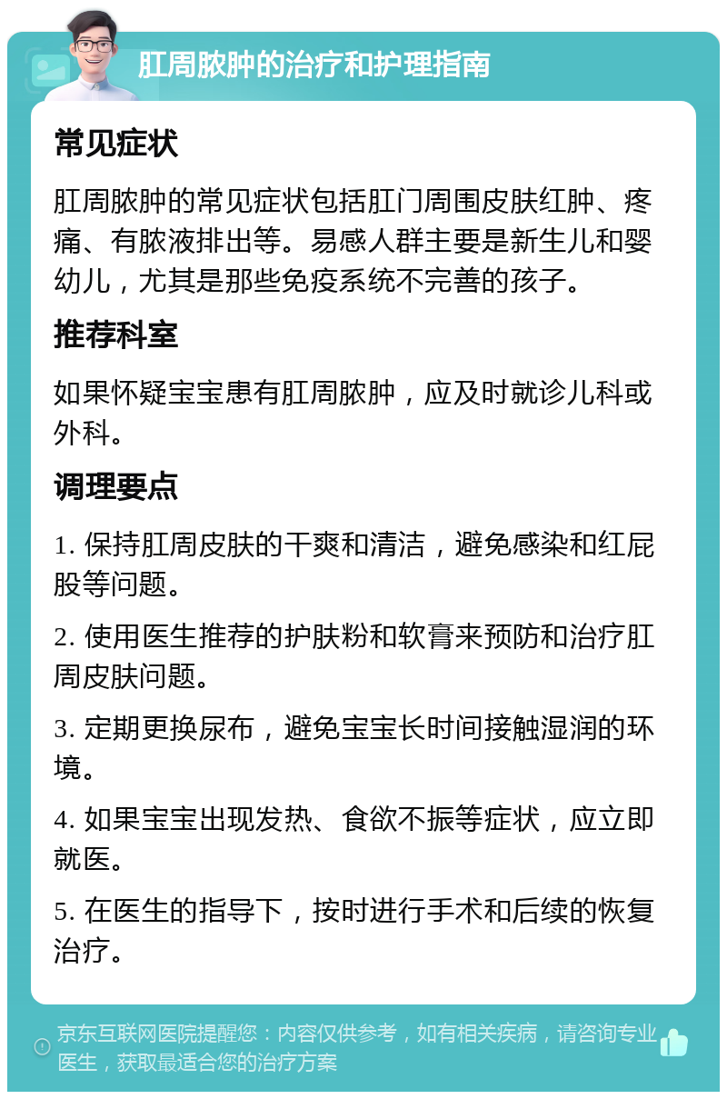 肛周脓肿的治疗和护理指南 常见症状 肛周脓肿的常见症状包括肛门周围皮肤红肿、疼痛、有脓液排出等。易感人群主要是新生儿和婴幼儿，尤其是那些免疫系统不完善的孩子。 推荐科室 如果怀疑宝宝患有肛周脓肿，应及时就诊儿科或外科。 调理要点 1. 保持肛周皮肤的干爽和清洁，避免感染和红屁股等问题。 2. 使用医生推荐的护肤粉和软膏来预防和治疗肛周皮肤问题。 3. 定期更换尿布，避免宝宝长时间接触湿润的环境。 4. 如果宝宝出现发热、食欲不振等症状，应立即就医。 5. 在医生的指导下，按时进行手术和后续的恢复治疗。