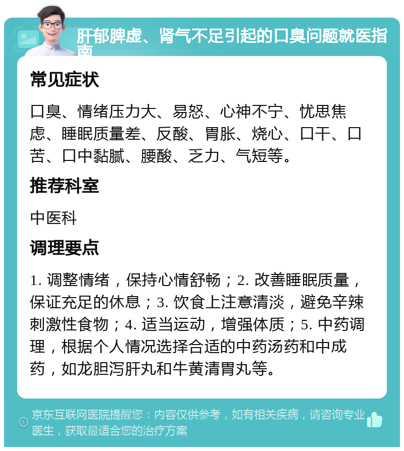 肝郁脾虚、肾气不足引起的口臭问题就医指南 常见症状 口臭、情绪压力大、易怒、心神不宁、忧思焦虑、睡眠质量差、反酸、胃胀、烧心、口干、口苦、口中黏腻、腰酸、乏力、气短等。 推荐科室 中医科 调理要点 1. 调整情绪，保持心情舒畅；2. 改善睡眠质量，保证充足的休息；3. 饮食上注意清淡，避免辛辣刺激性食物；4. 适当运动，增强体质；5. 中药调理，根据个人情况选择合适的中药汤药和中成药，如龙胆泻肝丸和牛黄清胃丸等。