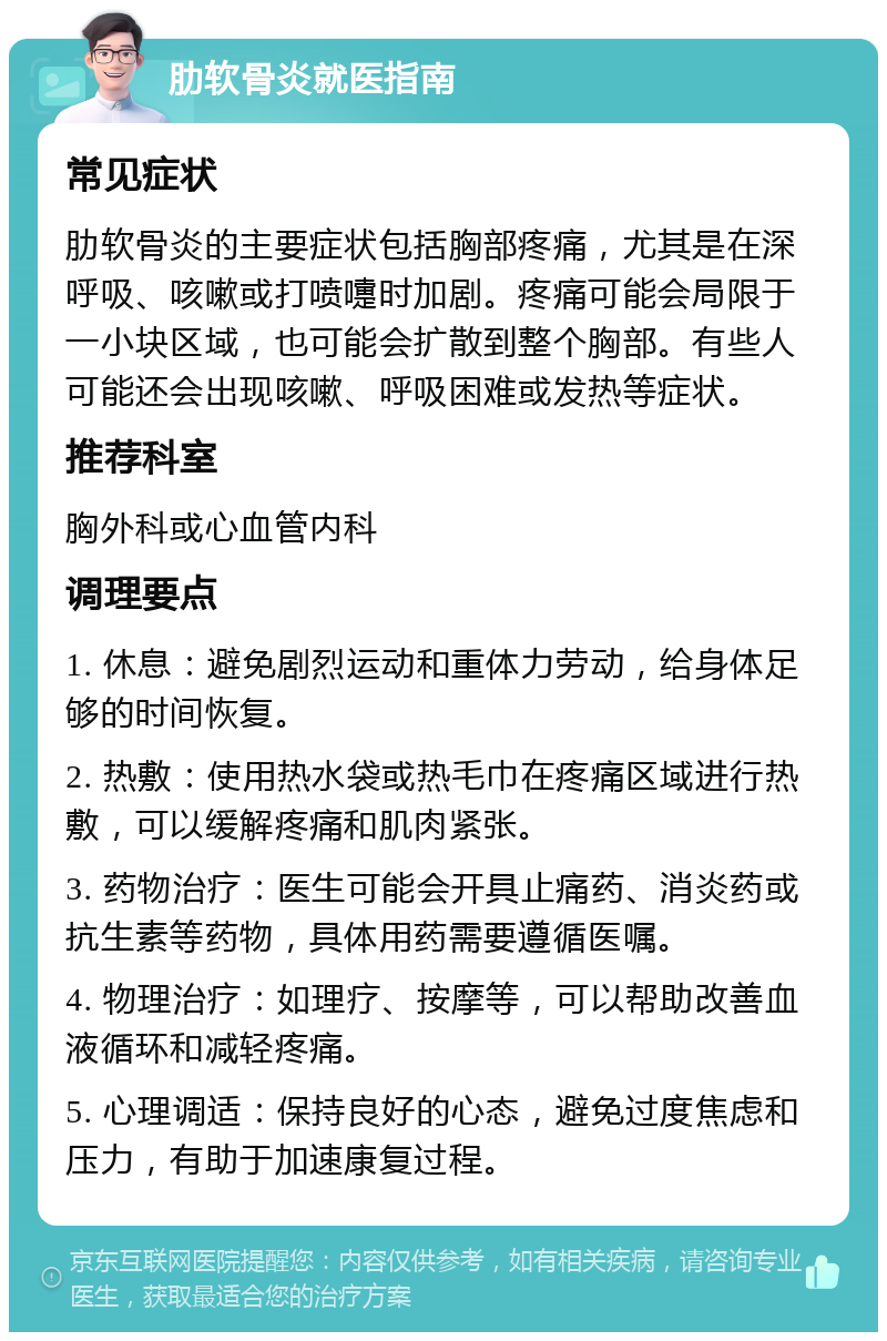 肋软骨炎就医指南 常见症状 肋软骨炎的主要症状包括胸部疼痛，尤其是在深呼吸、咳嗽或打喷嚏时加剧。疼痛可能会局限于一小块区域，也可能会扩散到整个胸部。有些人可能还会出现咳嗽、呼吸困难或发热等症状。 推荐科室 胸外科或心血管内科 调理要点 1. 休息：避免剧烈运动和重体力劳动，给身体足够的时间恢复。 2. 热敷：使用热水袋或热毛巾在疼痛区域进行热敷，可以缓解疼痛和肌肉紧张。 3. 药物治疗：医生可能会开具止痛药、消炎药或抗生素等药物，具体用药需要遵循医嘱。 4. 物理治疗：如理疗、按摩等，可以帮助改善血液循环和减轻疼痛。 5. 心理调适：保持良好的心态，避免过度焦虑和压力，有助于加速康复过程。