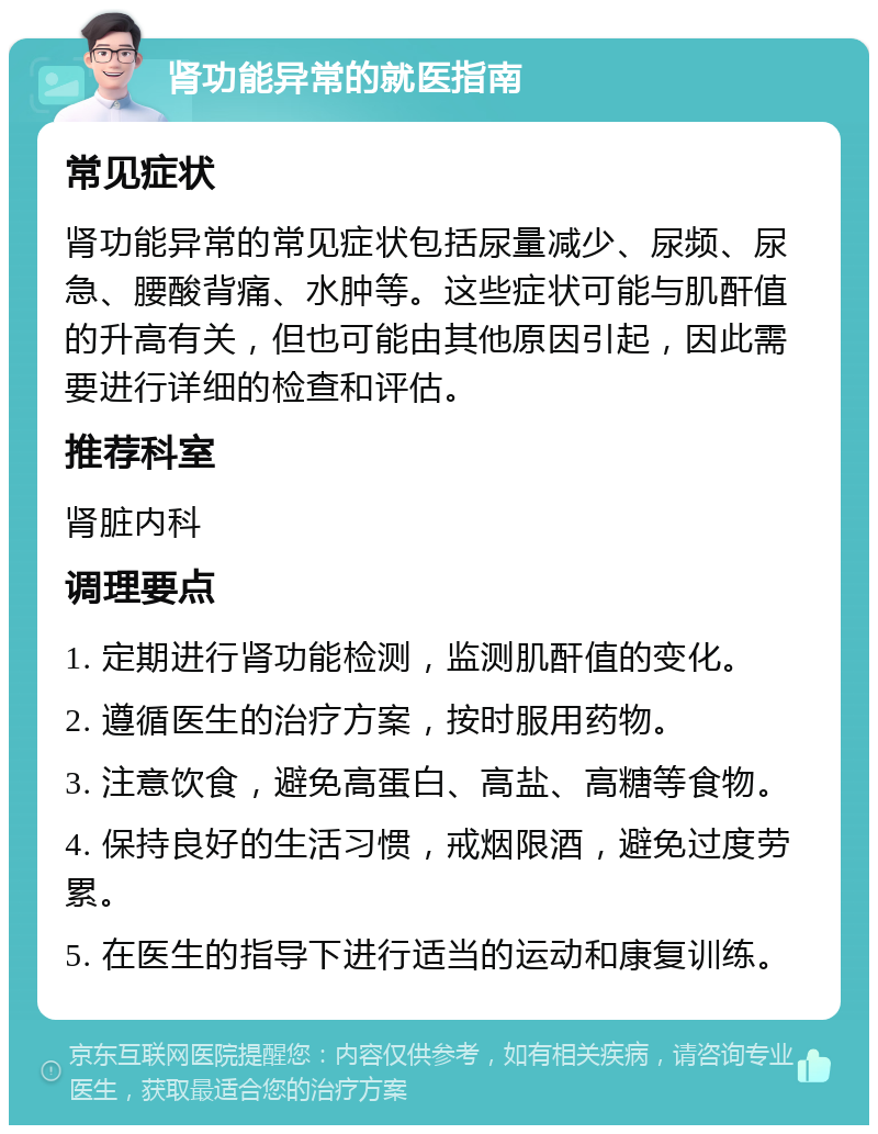 肾功能异常的就医指南 常见症状 肾功能异常的常见症状包括尿量减少、尿频、尿急、腰酸背痛、水肿等。这些症状可能与肌酐值的升高有关，但也可能由其他原因引起，因此需要进行详细的检查和评估。 推荐科室 肾脏内科 调理要点 1. 定期进行肾功能检测，监测肌酐值的变化。 2. 遵循医生的治疗方案，按时服用药物。 3. 注意饮食，避免高蛋白、高盐、高糖等食物。 4. 保持良好的生活习惯，戒烟限酒，避免过度劳累。 5. 在医生的指导下进行适当的运动和康复训练。