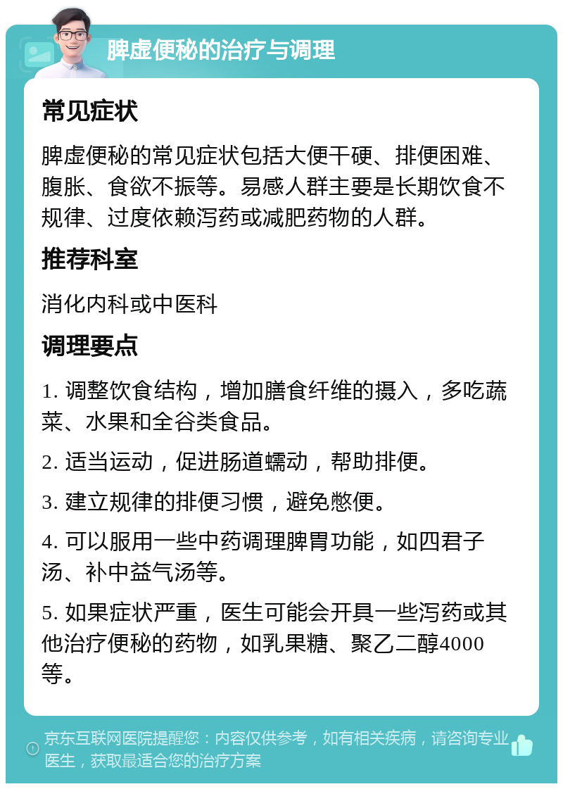 脾虚便秘的治疗与调理 常见症状 脾虚便秘的常见症状包括大便干硬、排便困难、腹胀、食欲不振等。易感人群主要是长期饮食不规律、过度依赖泻药或减肥药物的人群。 推荐科室 消化内科或中医科 调理要点 1. 调整饮食结构，增加膳食纤维的摄入，多吃蔬菜、水果和全谷类食品。 2. 适当运动，促进肠道蠕动，帮助排便。 3. 建立规律的排便习惯，避免憋便。 4. 可以服用一些中药调理脾胃功能，如四君子汤、补中益气汤等。 5. 如果症状严重，医生可能会开具一些泻药或其他治疗便秘的药物，如乳果糖、聚乙二醇4000等。