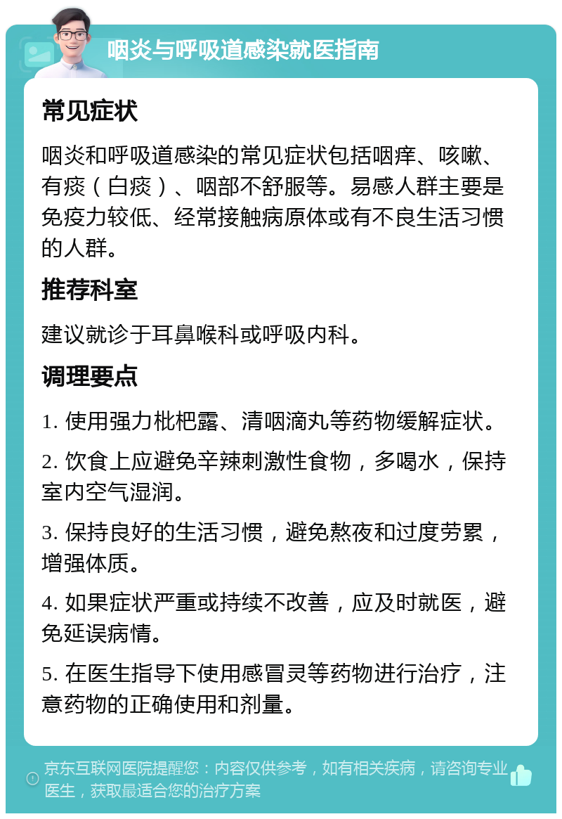 咽炎与呼吸道感染就医指南 常见症状 咽炎和呼吸道感染的常见症状包括咽痒、咳嗽、有痰（白痰）、咽部不舒服等。易感人群主要是免疫力较低、经常接触病原体或有不良生活习惯的人群。 推荐科室 建议就诊于耳鼻喉科或呼吸内科。 调理要点 1. 使用强力枇杷露、清咽滴丸等药物缓解症状。 2. 饮食上应避免辛辣刺激性食物，多喝水，保持室内空气湿润。 3. 保持良好的生活习惯，避免熬夜和过度劳累，增强体质。 4. 如果症状严重或持续不改善，应及时就医，避免延误病情。 5. 在医生指导下使用感冒灵等药物进行治疗，注意药物的正确使用和剂量。