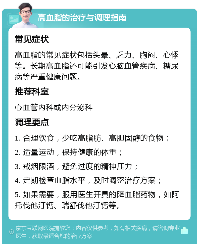 高血脂的治疗与调理指南 常见症状 高血脂的常见症状包括头晕、乏力、胸闷、心悸等。长期高血脂还可能引发心脑血管疾病、糖尿病等严重健康问题。 推荐科室 心血管内科或内分泌科 调理要点 1. 合理饮食，少吃高脂肪、高胆固醇的食物； 2. 适量运动，保持健康的体重； 3. 戒烟限酒，避免过度的精神压力； 4. 定期检查血脂水平，及时调整治疗方案； 5. 如果需要，服用医生开具的降血脂药物，如阿托伐他汀钙、瑞舒伐他汀钙等。