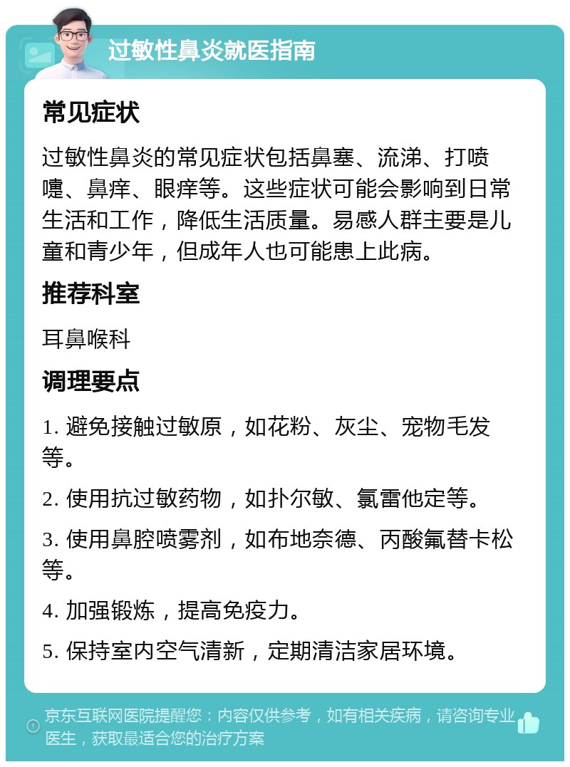 过敏性鼻炎就医指南 常见症状 过敏性鼻炎的常见症状包括鼻塞、流涕、打喷嚏、鼻痒、眼痒等。这些症状可能会影响到日常生活和工作，降低生活质量。易感人群主要是儿童和青少年，但成年人也可能患上此病。 推荐科室 耳鼻喉科 调理要点 1. 避免接触过敏原，如花粉、灰尘、宠物毛发等。 2. 使用抗过敏药物，如扑尔敏、氯雷他定等。 3. 使用鼻腔喷雾剂，如布地奈德、丙酸氟替卡松等。 4. 加强锻炼，提高免疫力。 5. 保持室内空气清新，定期清洁家居环境。