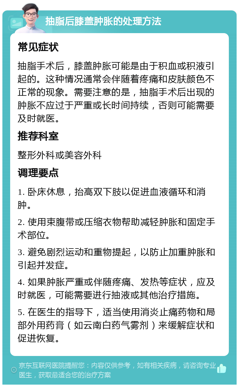 抽脂后膝盖肿胀的处理方法 常见症状 抽脂手术后，膝盖肿胀可能是由于积血或积液引起的。这种情况通常会伴随着疼痛和皮肤颜色不正常的现象。需要注意的是，抽脂手术后出现的肿胀不应过于严重或长时间持续，否则可能需要及时就医。 推荐科室 整形外科或美容外科 调理要点 1. 卧床休息，抬高双下肢以促进血液循环和消肿。 2. 使用束腹带或压缩衣物帮助减轻肿胀和固定手术部位。 3. 避免剧烈运动和重物提起，以防止加重肿胀和引起并发症。 4. 如果肿胀严重或伴随疼痛、发热等症状，应及时就医，可能需要进行抽液或其他治疗措施。 5. 在医生的指导下，适当使用消炎止痛药物和局部外用药膏（如云南白药气雾剂）来缓解症状和促进恢复。