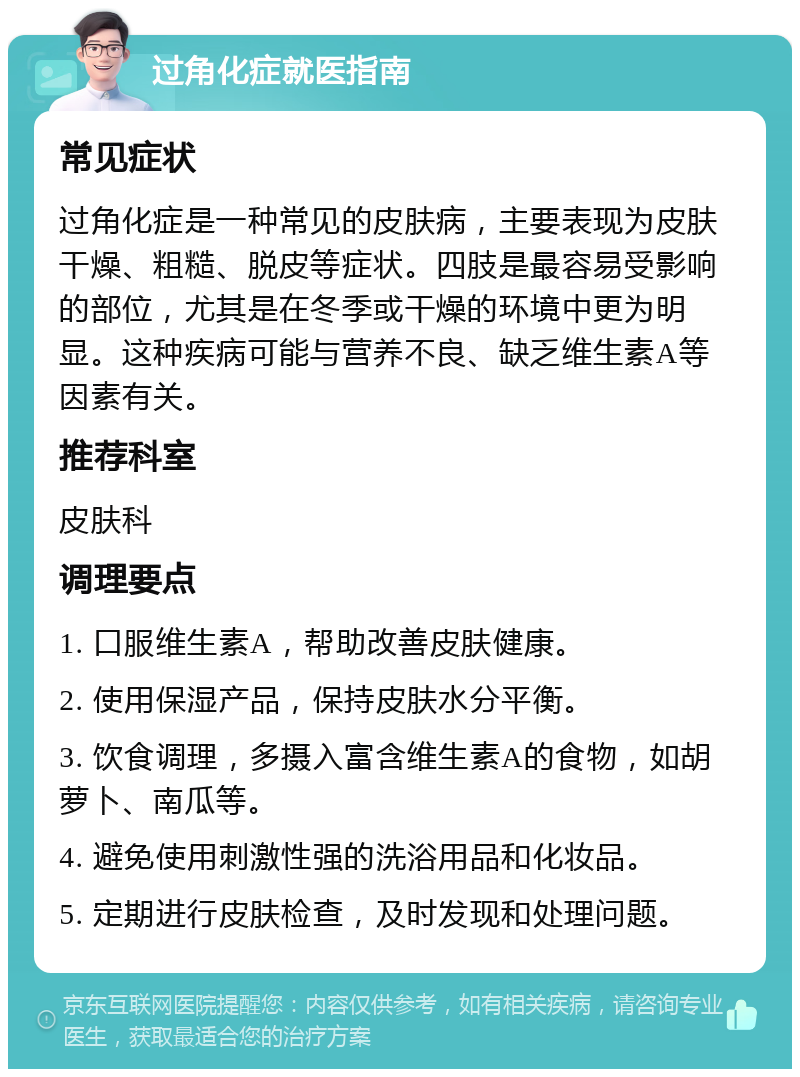 过角化症就医指南 常见症状 过角化症是一种常见的皮肤病，主要表现为皮肤干燥、粗糙、脱皮等症状。四肢是最容易受影响的部位，尤其是在冬季或干燥的环境中更为明显。这种疾病可能与营养不良、缺乏维生素A等因素有关。 推荐科室 皮肤科 调理要点 1. 口服维生素A，帮助改善皮肤健康。 2. 使用保湿产品，保持皮肤水分平衡。 3. 饮食调理，多摄入富含维生素A的食物，如胡萝卜、南瓜等。 4. 避免使用刺激性强的洗浴用品和化妆品。 5. 定期进行皮肤检查，及时发现和处理问题。