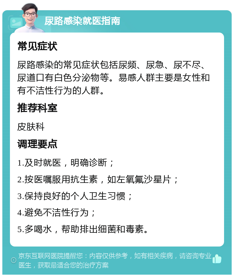 尿路感染就医指南 常见症状 尿路感染的常见症状包括尿频、尿急、尿不尽、尿道口有白色分泌物等。易感人群主要是女性和有不洁性行为的人群。 推荐科室 皮肤科 调理要点 1.及时就医，明确诊断； 2.按医嘱服用抗生素，如左氧氟沙星片； 3.保持良好的个人卫生习惯； 4.避免不洁性行为； 5.多喝水，帮助排出细菌和毒素。