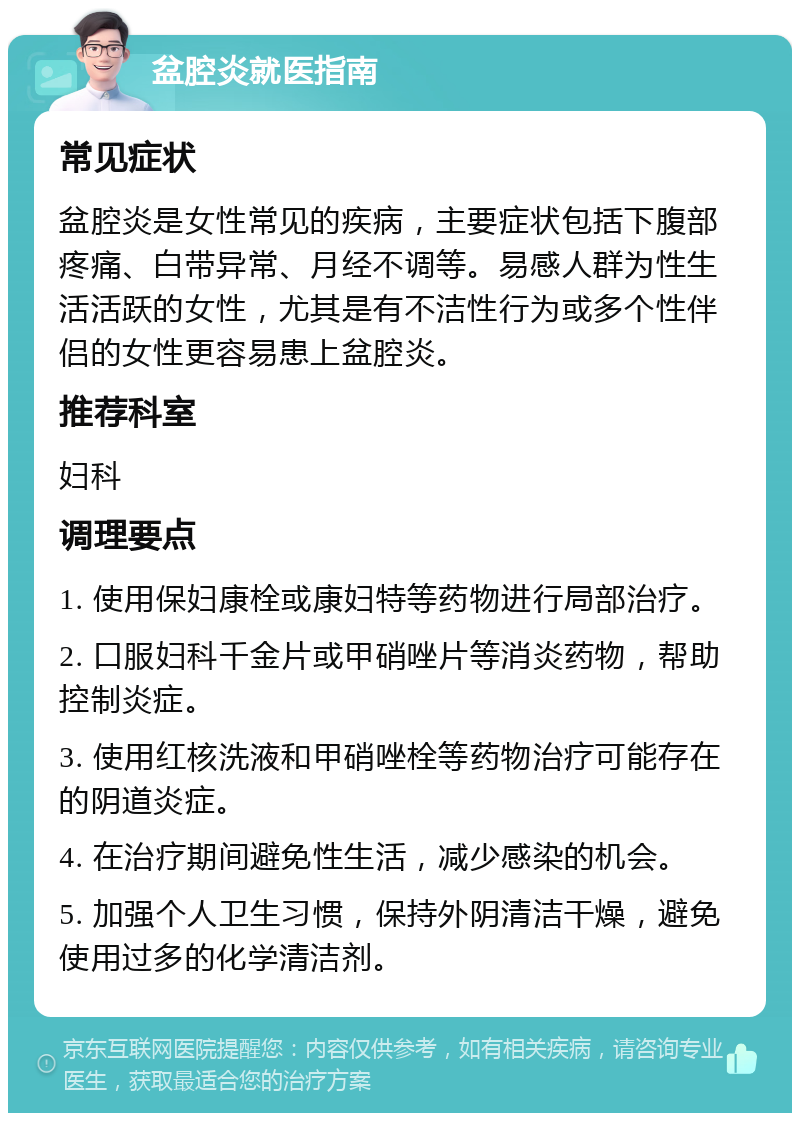 盆腔炎就医指南 常见症状 盆腔炎是女性常见的疾病，主要症状包括下腹部疼痛、白带异常、月经不调等。易感人群为性生活活跃的女性，尤其是有不洁性行为或多个性伴侣的女性更容易患上盆腔炎。 推荐科室 妇科 调理要点 1. 使用保妇康栓或康妇特等药物进行局部治疗。 2. 口服妇科千金片或甲硝唑片等消炎药物，帮助控制炎症。 3. 使用红核洗液和甲硝唑栓等药物治疗可能存在的阴道炎症。 4. 在治疗期间避免性生活，减少感染的机会。 5. 加强个人卫生习惯，保持外阴清洁干燥，避免使用过多的化学清洁剂。