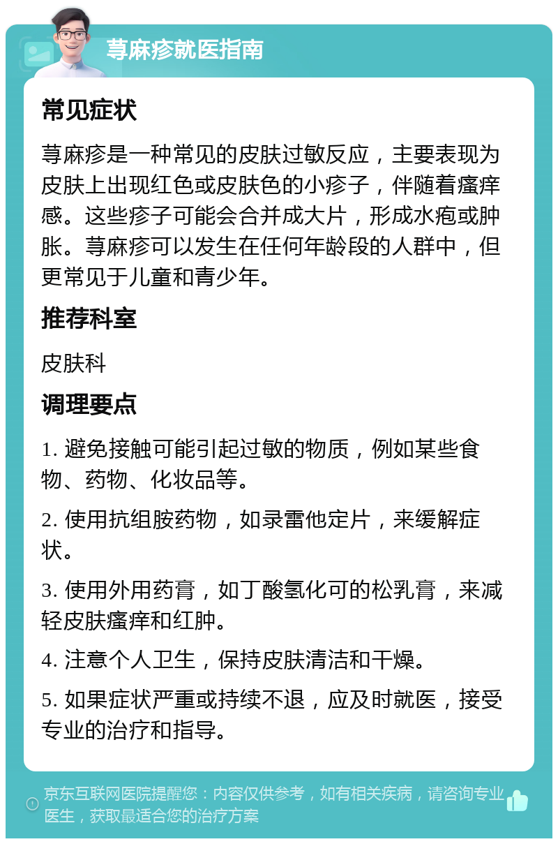 荨麻疹就医指南 常见症状 荨麻疹是一种常见的皮肤过敏反应，主要表现为皮肤上出现红色或皮肤色的小疹子，伴随着瘙痒感。这些疹子可能会合并成大片，形成水疱或肿胀。荨麻疹可以发生在任何年龄段的人群中，但更常见于儿童和青少年。 推荐科室 皮肤科 调理要点 1. 避免接触可能引起过敏的物质，例如某些食物、药物、化妆品等。 2. 使用抗组胺药物，如录雷他定片，来缓解症状。 3. 使用外用药膏，如丁酸氢化可的松乳膏，来减轻皮肤瘙痒和红肿。 4. 注意个人卫生，保持皮肤清洁和干燥。 5. 如果症状严重或持续不退，应及时就医，接受专业的治疗和指导。