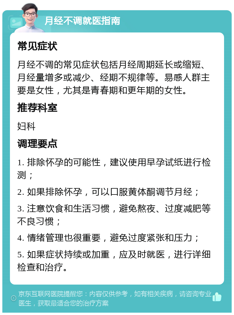 月经不调就医指南 常见症状 月经不调的常见症状包括月经周期延长或缩短、月经量增多或减少、经期不规律等。易感人群主要是女性，尤其是青春期和更年期的女性。 推荐科室 妇科 调理要点 1. 排除怀孕的可能性，建议使用早孕试纸进行检测； 2. 如果排除怀孕，可以口服黄体酮调节月经； 3. 注意饮食和生活习惯，避免熬夜、过度减肥等不良习惯； 4. 情绪管理也很重要，避免过度紧张和压力； 5. 如果症状持续或加重，应及时就医，进行详细检查和治疗。