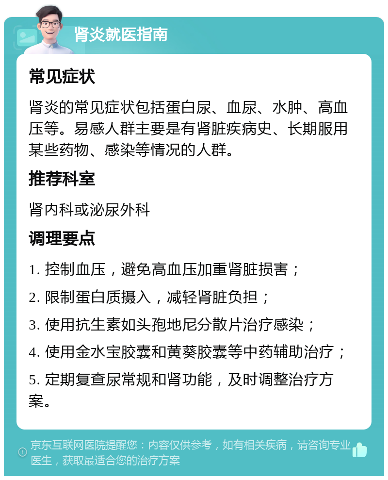 肾炎就医指南 常见症状 肾炎的常见症状包括蛋白尿、血尿、水肿、高血压等。易感人群主要是有肾脏疾病史、长期服用某些药物、感染等情况的人群。 推荐科室 肾内科或泌尿外科 调理要点 1. 控制血压，避免高血压加重肾脏损害； 2. 限制蛋白质摄入，减轻肾脏负担； 3. 使用抗生素如头孢地尼分散片治疗感染； 4. 使用金水宝胶囊和黄葵胶囊等中药辅助治疗； 5. 定期复查尿常规和肾功能，及时调整治疗方案。