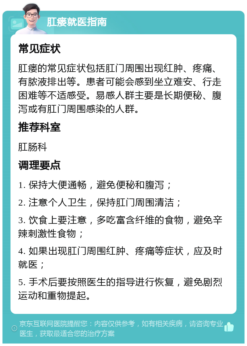 肛瘘就医指南 常见症状 肛瘘的常见症状包括肛门周围出现红肿、疼痛、有脓液排出等。患者可能会感到坐立难安、行走困难等不适感受。易感人群主要是长期便秘、腹泻或有肛门周围感染的人群。 推荐科室 肛肠科 调理要点 1. 保持大便通畅，避免便秘和腹泻； 2. 注意个人卫生，保持肛门周围清洁； 3. 饮食上要注意，多吃富含纤维的食物，避免辛辣刺激性食物； 4. 如果出现肛门周围红肿、疼痛等症状，应及时就医； 5. 手术后要按照医生的指导进行恢复，避免剧烈运动和重物提起。