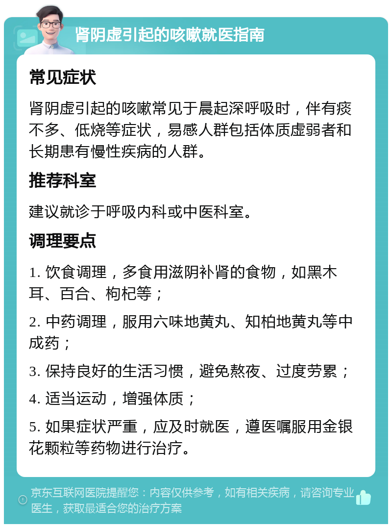 肾阴虚引起的咳嗽就医指南 常见症状 肾阴虚引起的咳嗽常见于晨起深呼吸时，伴有痰不多、低烧等症状，易感人群包括体质虚弱者和长期患有慢性疾病的人群。 推荐科室 建议就诊于呼吸内科或中医科室。 调理要点 1. 饮食调理，多食用滋阴补肾的食物，如黑木耳、百合、枸杞等； 2. 中药调理，服用六味地黄丸、知柏地黄丸等中成药； 3. 保持良好的生活习惯，避免熬夜、过度劳累； 4. 适当运动，增强体质； 5. 如果症状严重，应及时就医，遵医嘱服用金银花颗粒等药物进行治疗。