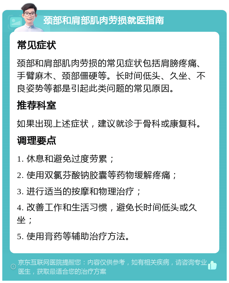 颈部和肩部肌肉劳损就医指南 常见症状 颈部和肩部肌肉劳损的常见症状包括肩膀疼痛、手臂麻木、颈部僵硬等。长时间低头、久坐、不良姿势等都是引起此类问题的常见原因。 推荐科室 如果出现上述症状，建议就诊于骨科或康复科。 调理要点 1. 休息和避免过度劳累； 2. 使用双氯芬酸钠胶囊等药物缓解疼痛； 3. 进行适当的按摩和物理治疗； 4. 改善工作和生活习惯，避免长时间低头或久坐； 5. 使用膏药等辅助治疗方法。