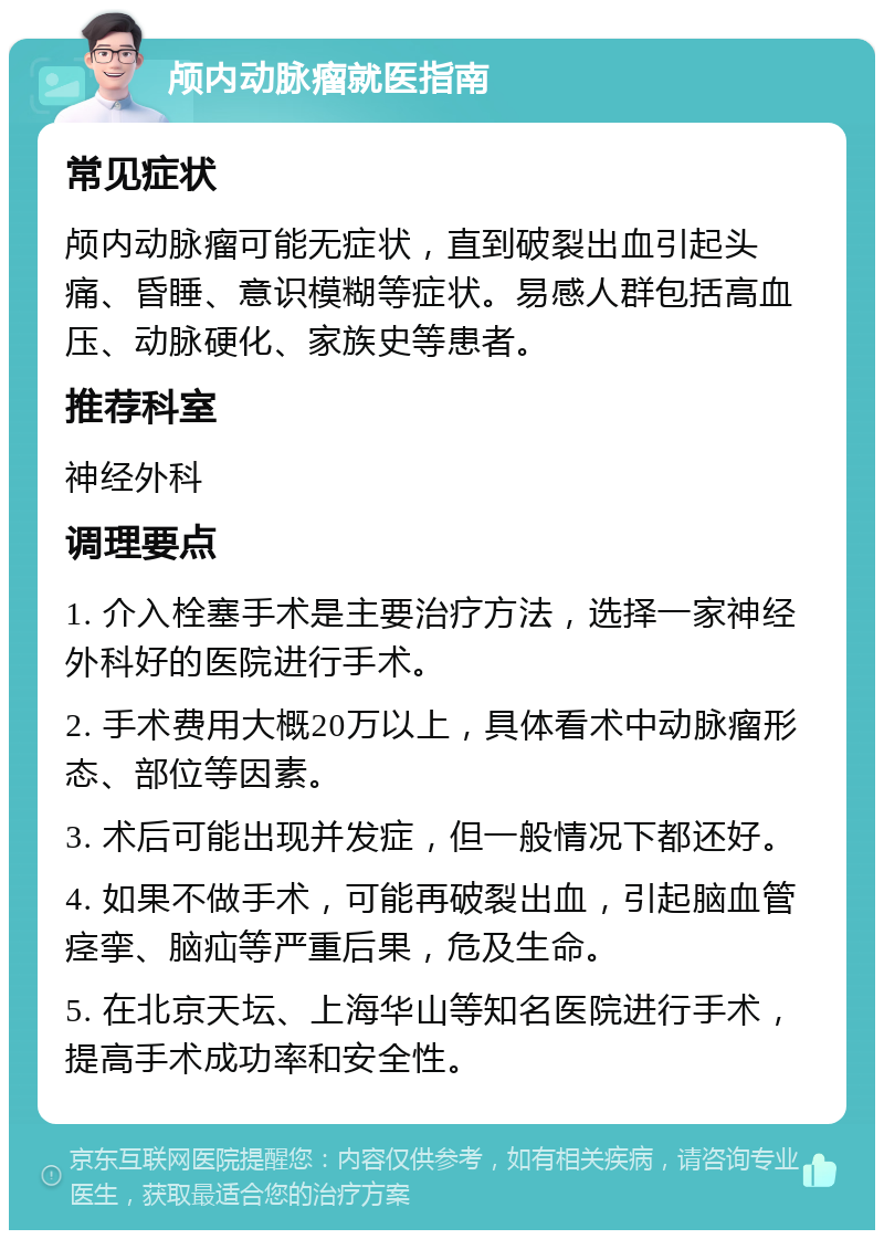 颅内动脉瘤就医指南 常见症状 颅内动脉瘤可能无症状，直到破裂出血引起头痛、昏睡、意识模糊等症状。易感人群包括高血压、动脉硬化、家族史等患者。 推荐科室 神经外科 调理要点 1. 介入栓塞手术是主要治疗方法，选择一家神经外科好的医院进行手术。 2. 手术费用大概20万以上，具体看术中动脉瘤形态、部位等因素。 3. 术后可能出现并发症，但一般情况下都还好。 4. 如果不做手术，可能再破裂出血，引起脑血管痉挛、脑疝等严重后果，危及生命。 5. 在北京天坛、上海华山等知名医院进行手术，提高手术成功率和安全性。