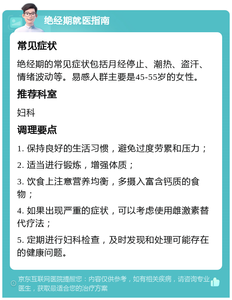 绝经期就医指南 常见症状 绝经期的常见症状包括月经停止、潮热、盗汗、情绪波动等。易感人群主要是45-55岁的女性。 推荐科室 妇科 调理要点 1. 保持良好的生活习惯，避免过度劳累和压力； 2. 适当进行锻炼，增强体质； 3. 饮食上注意营养均衡，多摄入富含钙质的食物； 4. 如果出现严重的症状，可以考虑使用雌激素替代疗法； 5. 定期进行妇科检查，及时发现和处理可能存在的健康问题。