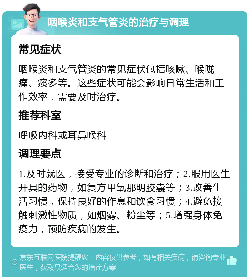 咽喉炎和支气管炎的治疗与调理 常见症状 咽喉炎和支气管炎的常见症状包括咳嗽、喉咙痛、痰多等。这些症状可能会影响日常生活和工作效率，需要及时治疗。 推荐科室 呼吸内科或耳鼻喉科 调理要点 1.及时就医，接受专业的诊断和治疗；2.服用医生开具的药物，如复方甲氧那明胶囊等；3.改善生活习惯，保持良好的作息和饮食习惯；4.避免接触刺激性物质，如烟雾、粉尘等；5.增强身体免疫力，预防疾病的发生。